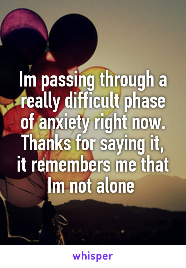 Im passing through a really difficult phase of anxiety right now.
Thanks for saying it, it remembers me that Im not alone 