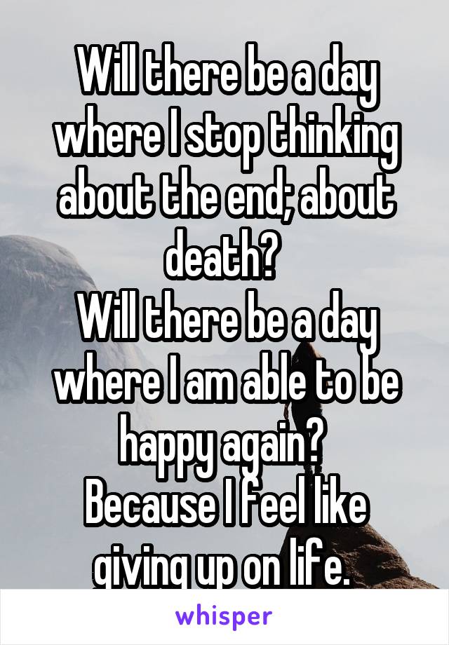 Will there be a day where I stop thinking about the end; about death? 
Will there be a day where I am able to be happy again? 
Because I feel like giving up on life. 