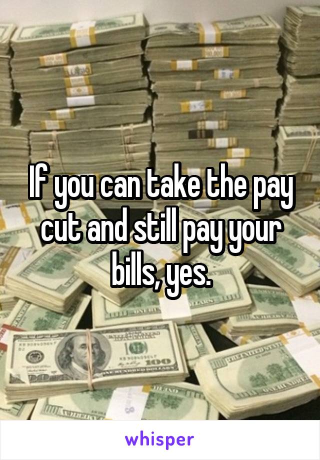 If you can take the pay cut and still pay your bills, yes.