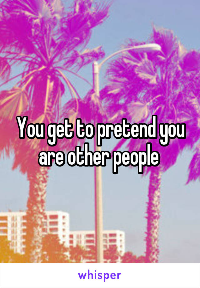 You get to pretend you are other people 