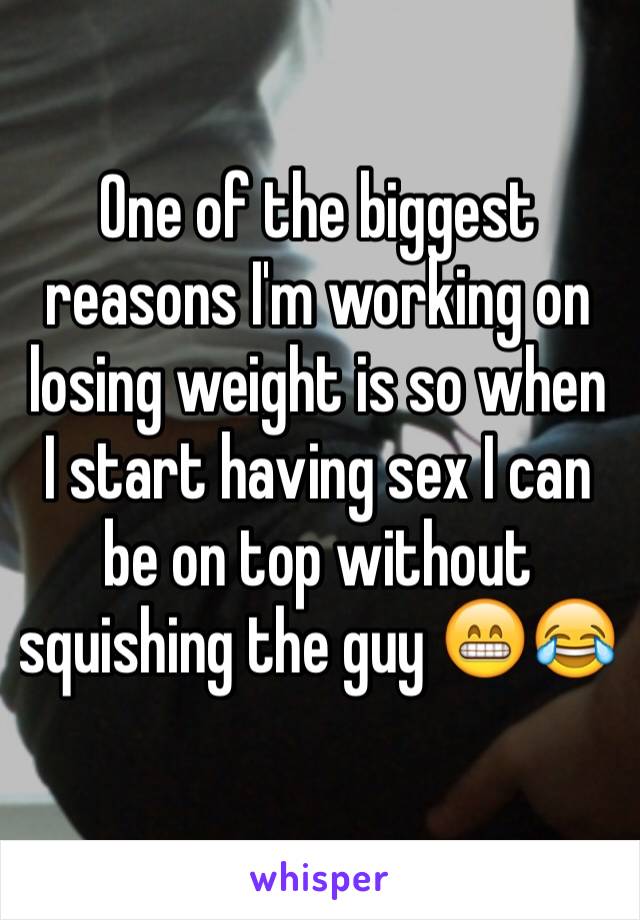 One of the biggest reasons I'm working on losing weight is so when I start having sex I can be on top without squishing the guy 😁😂