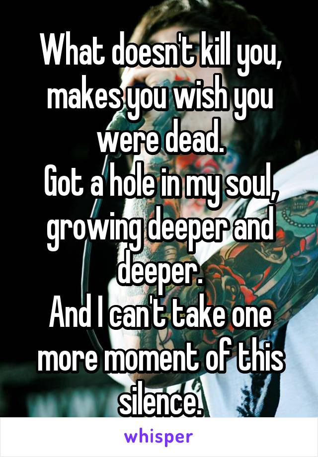 What doesn't kill you, makes you wish you were dead.
Got a hole in my soul, growing deeper and deeper.
And I can't take one more moment of this silence.