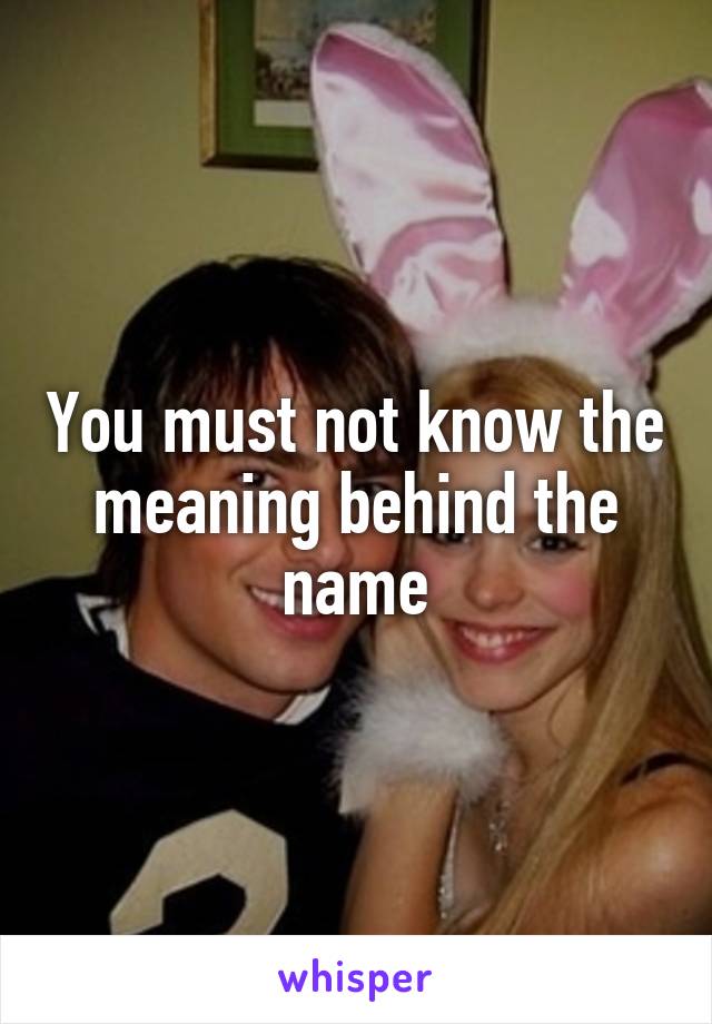 You must not know the meaning behind the name