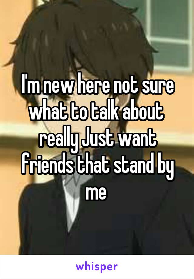 I'm new here not sure what to talk about  really Just want friends that stand by me 