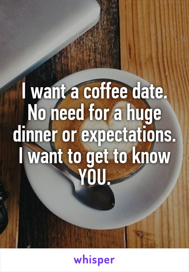 I want a coffee date. No need for a huge dinner or expectations. I want to get to know YOU.