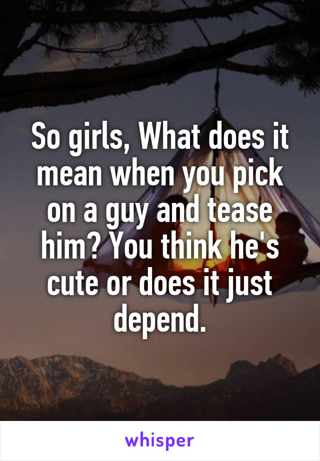 So girls, What does it mean when you pick on a guy and tease him? You think he's cute or does it just depend.