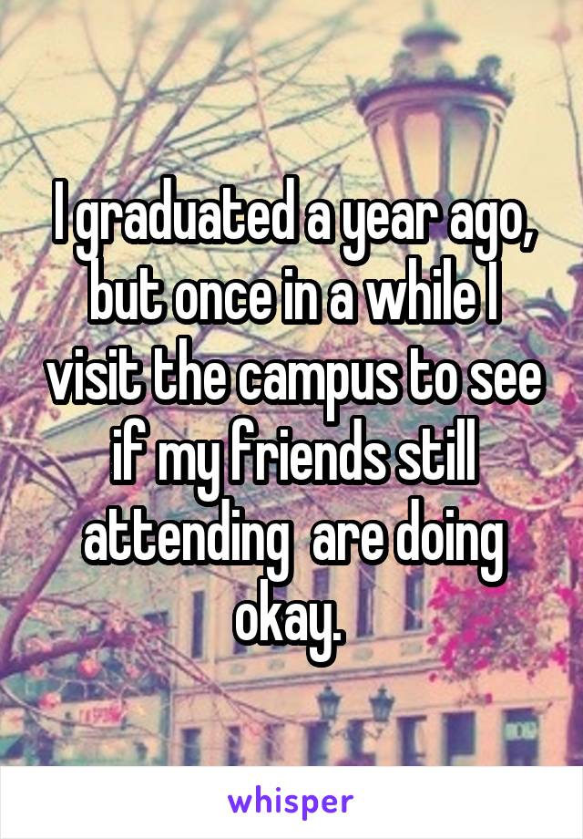 I graduated a year ago, but once in a while I visit the campus to see if my friends still attending  are doing okay. 