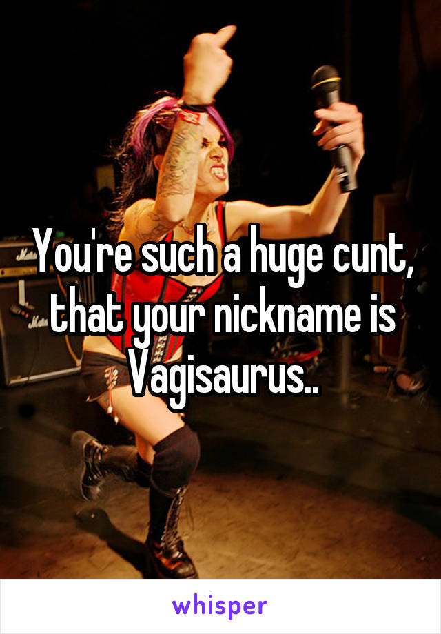 You're such a huge cunt, that your nickname is Vagisaurus..