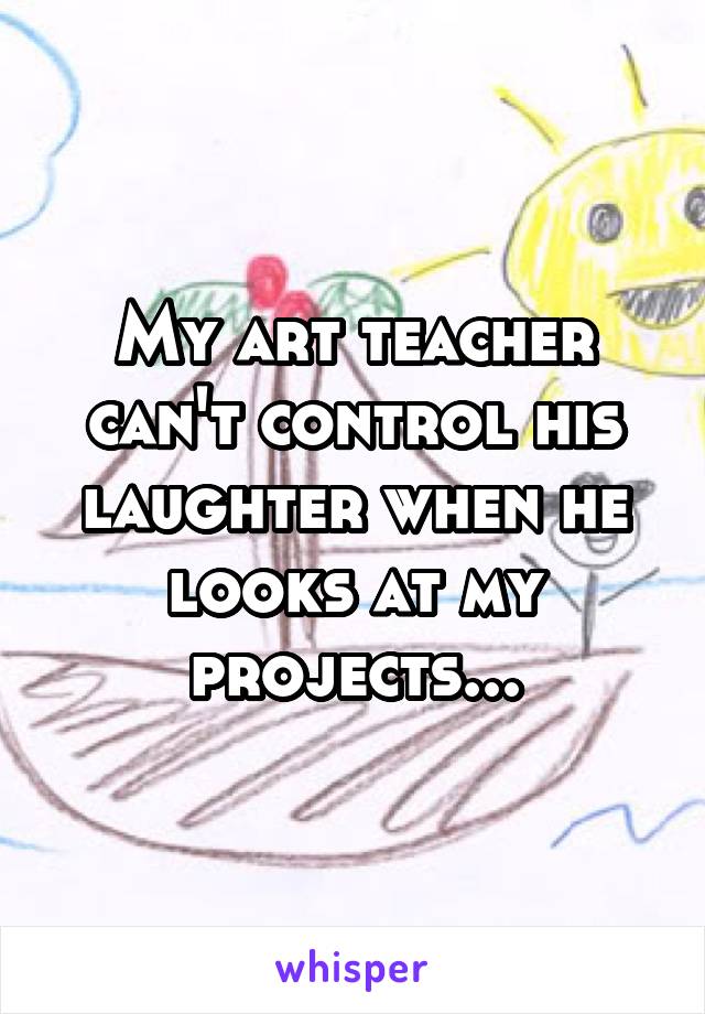 My art teacher can't control his laughter when he looks at my projects...