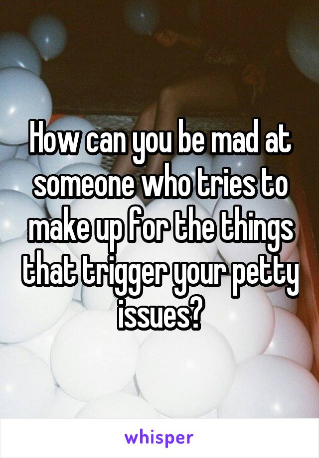 How can you be mad at someone who tries to make up for the things that trigger your petty issues?