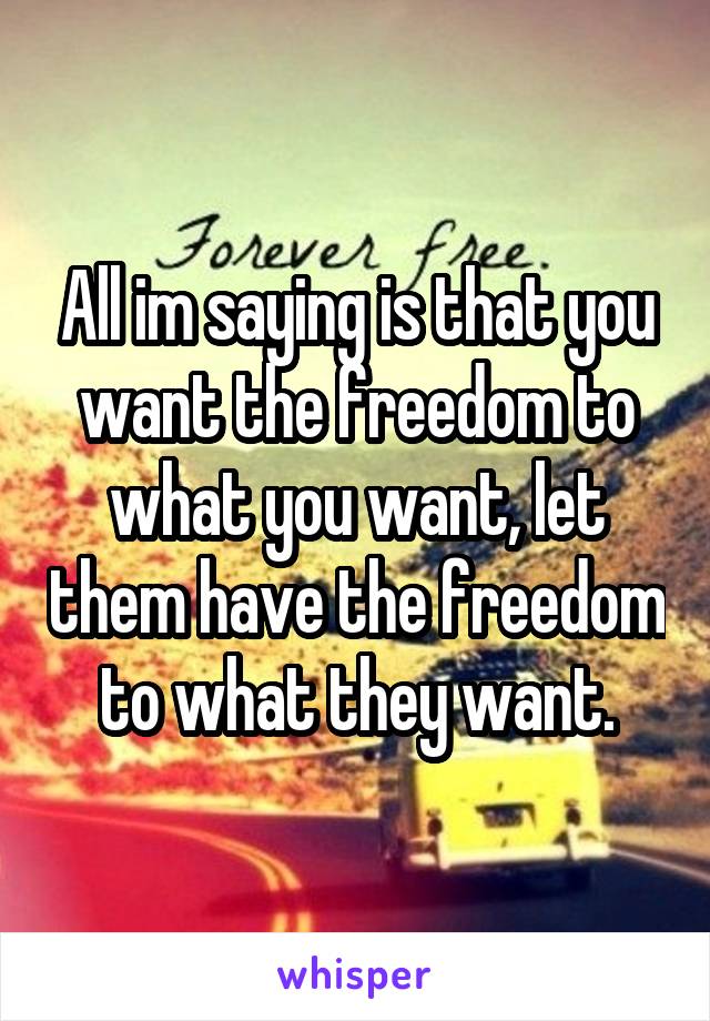 All im saying is that you want the freedom to what you want, let them have the freedom to what they want.