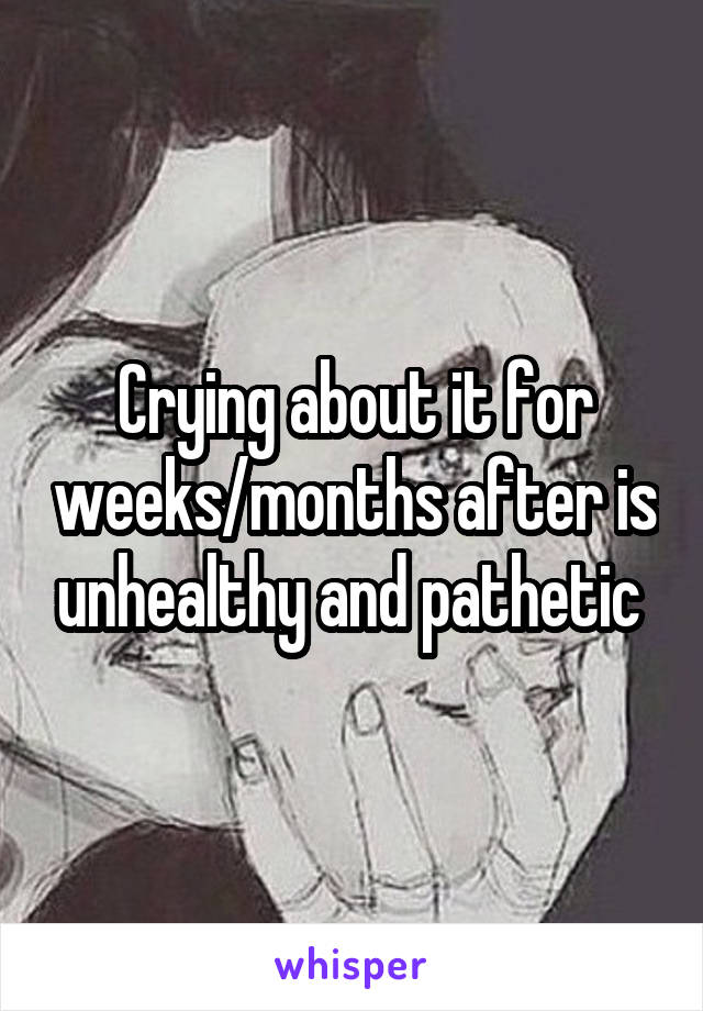 Crying about it for weeks/months after is unhealthy and pathetic 