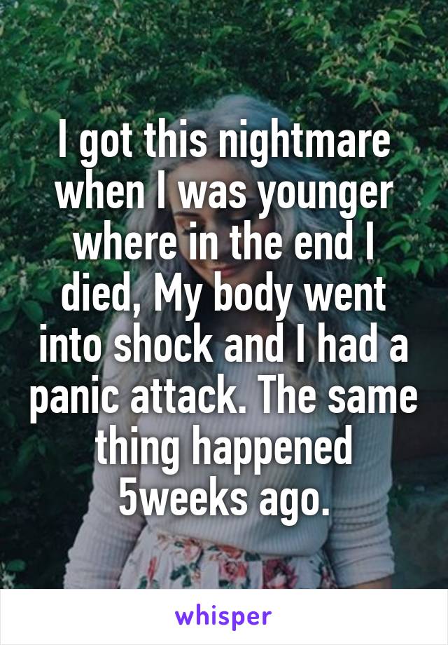 I got this nightmare when I was younger where in the end I died, My body went into shock and I had a panic attack. The same thing happened 5weeks ago.