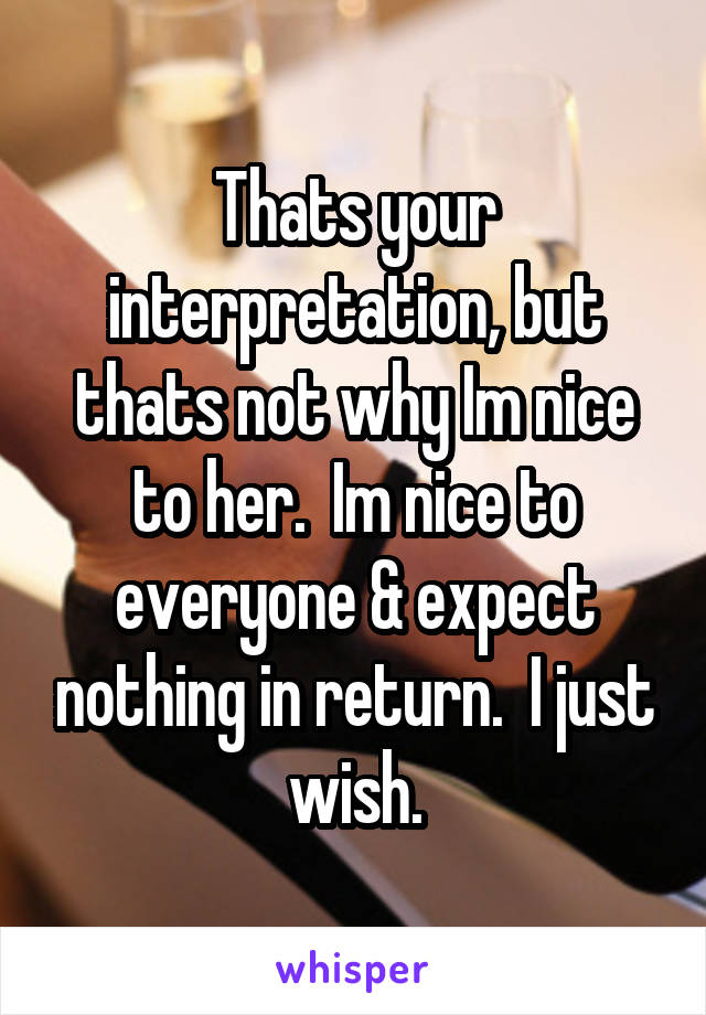 Thats your interpretation, but thats not why Im nice to her.  Im nice to everyone & expect nothing in return.  I just wish.