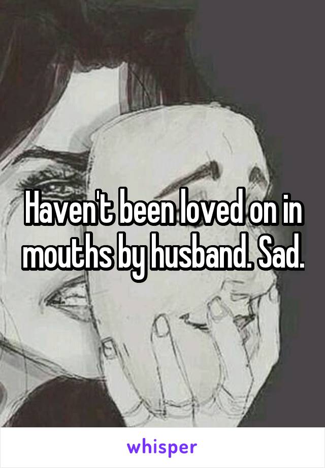 Haven't been loved on in mouths by husband. Sad.