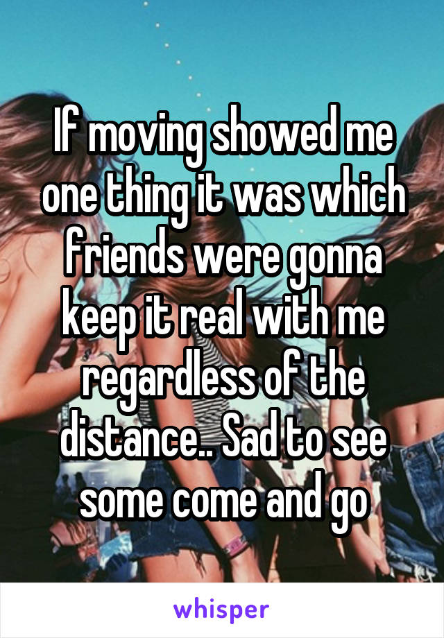 If moving showed me one thing it was which friends were gonna keep it real with me regardless of the distance.. Sad to see some come and go