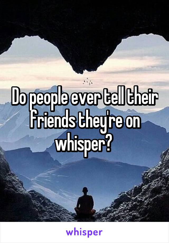 Do people ever tell their friends they're on whisper? 