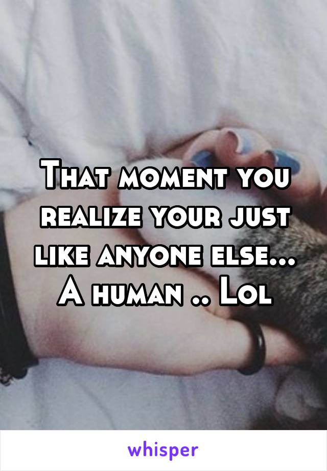 That moment you realize your just like anyone else... A human .. Lol