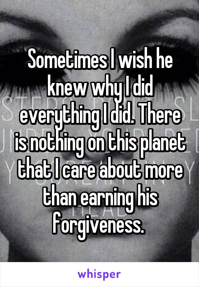 Sometimes I wish he knew why I did everything I did. There is nothing on this planet that I care about more than earning his forgiveness. 