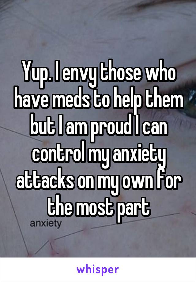 Yup. I envy those who have meds to help them but I am proud I can control my anxiety attacks on my own for the most part