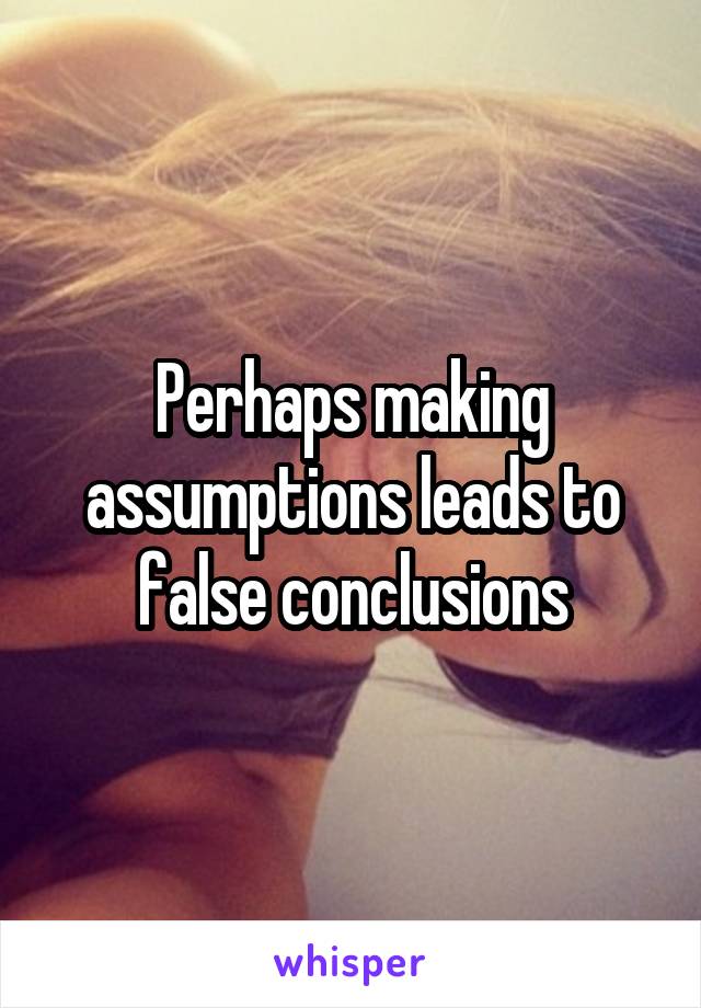 Perhaps making assumptions leads to false conclusions