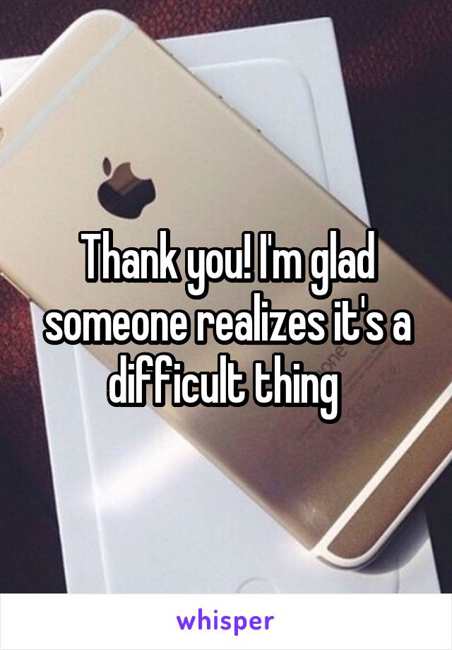 Thank you! I'm glad someone realizes it's a difficult thing 