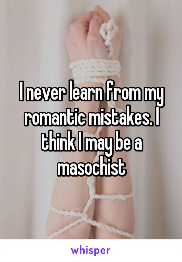 I never learn from my romantic mistakes. I think I may be a masochist