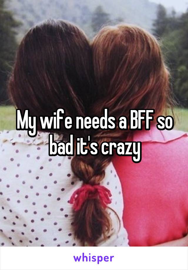 My wife needs a BFF so bad it's crazy