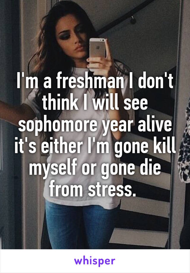 I'm a freshman I don't think I will see sophomore year alive it's either I'm gone kill myself or gone die from stress. 