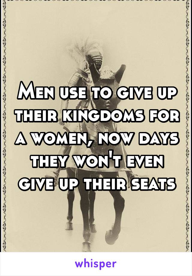 Men use to give up their kingdoms for a women, now days they won't even give up their seats