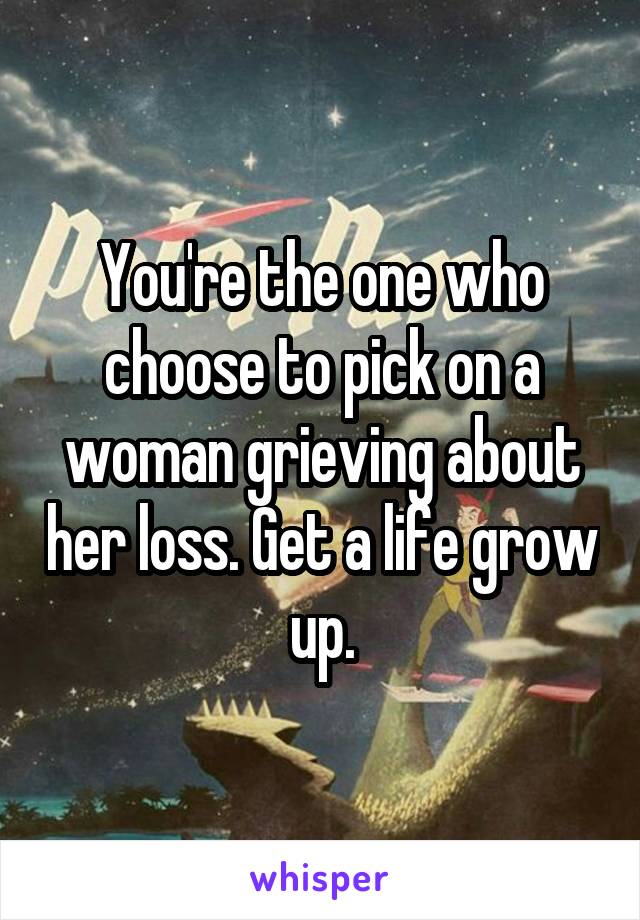 You're the one who choose to pick on a woman grieving about her loss. Get a life grow up.