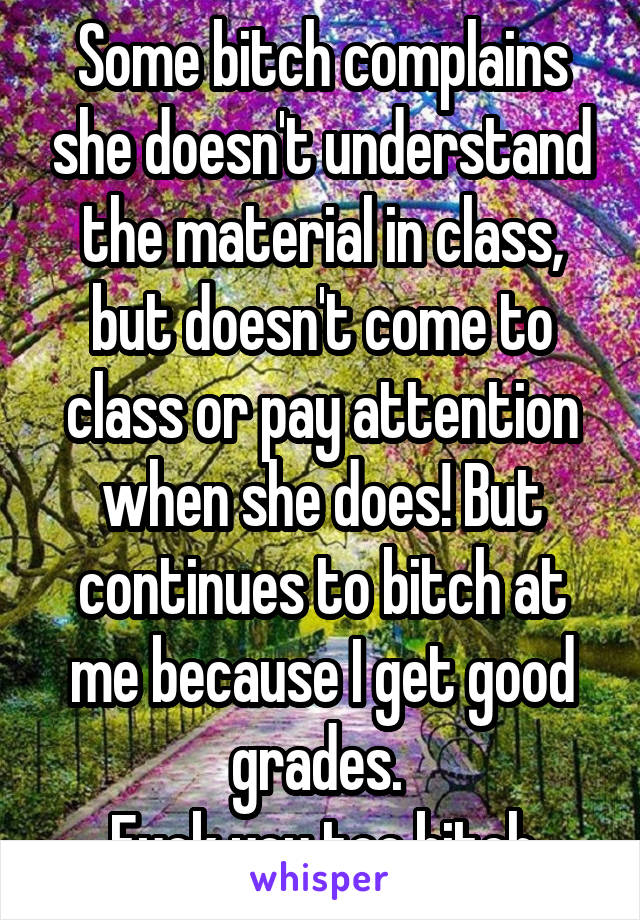 Some bitch complains she doesn't understand the material in class, but doesn't come to class or pay attention when she does! But continues to bitch at me because I get good grades. 
Fuck you too bitch