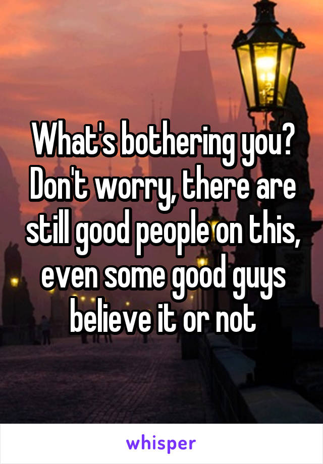 What's bothering you? Don't worry, there are still good people on this, even some good guys believe it or not