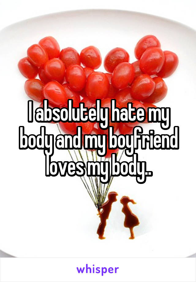 I absolutely hate my body and my boyfriend loves my body..