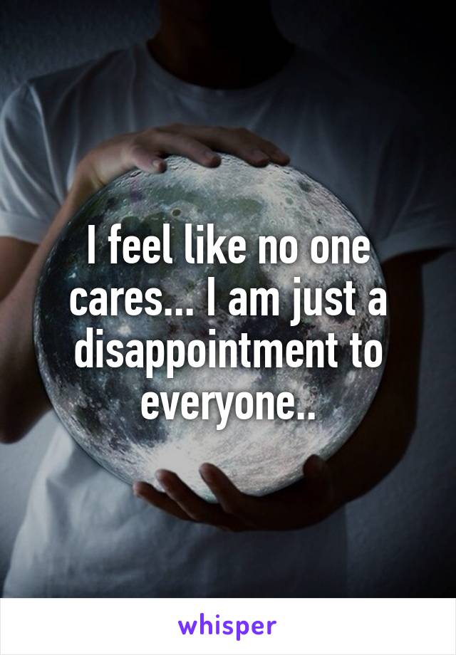 I feel like no one cares... I am just a disappointment to everyone..