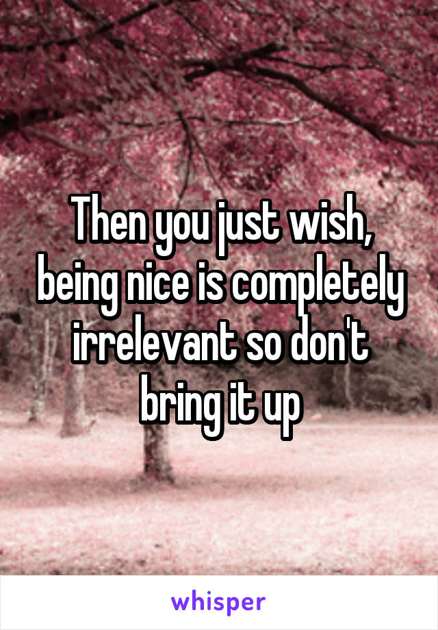 Then you just wish, being nice is completely irrelevant so don't bring it up