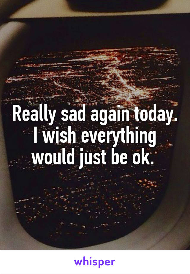 Really sad again today. I wish everything would just be ok. 