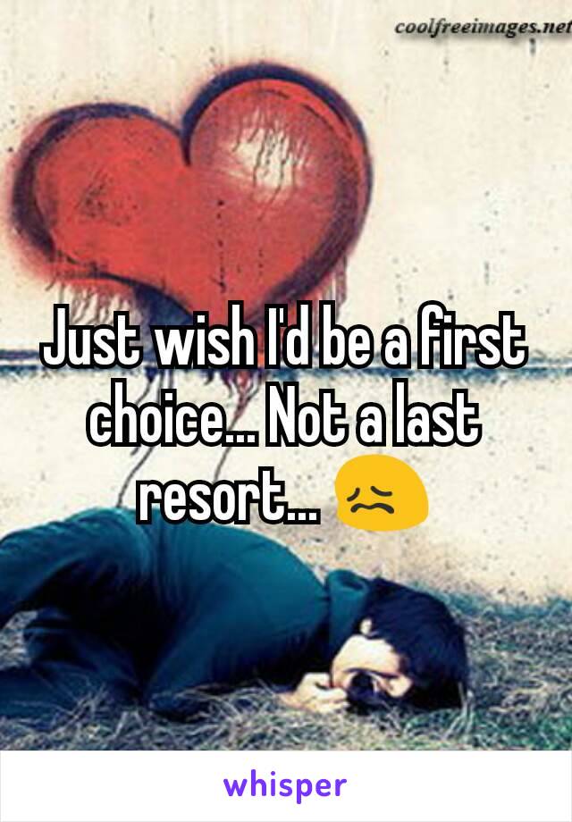 Just wish I'd be a first choice... Not a last resort... 😖