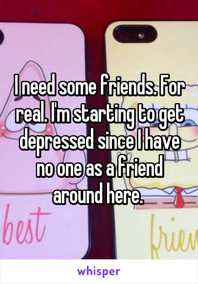 I need some friends. For real. I'm starting to get depressed since I have no one as a friend around here. 