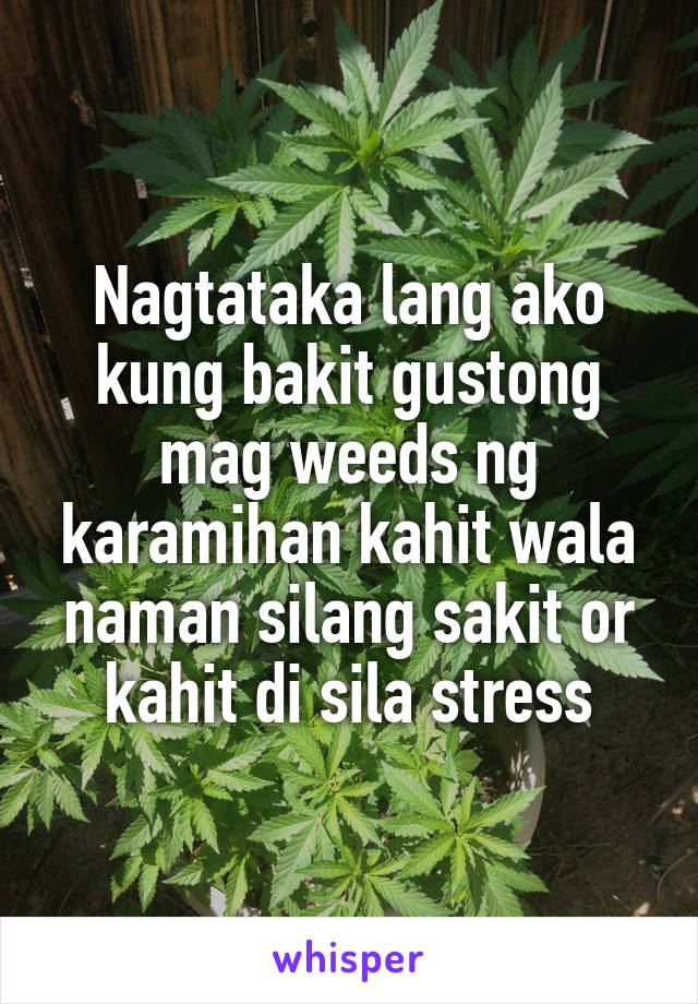 Nagtataka lang ako kung bakit gustong mag weeds ng karamihan kahit wala naman silang sakit or kahit di sila stress