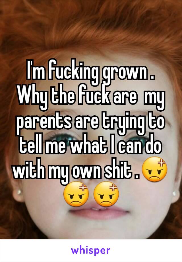 I'm fucking grown . Why the fuck are  my parents are trying to tell me what I can do with my own shit .😡😡😡