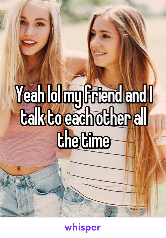 Yeah lol my friend and I talk to each other all the time