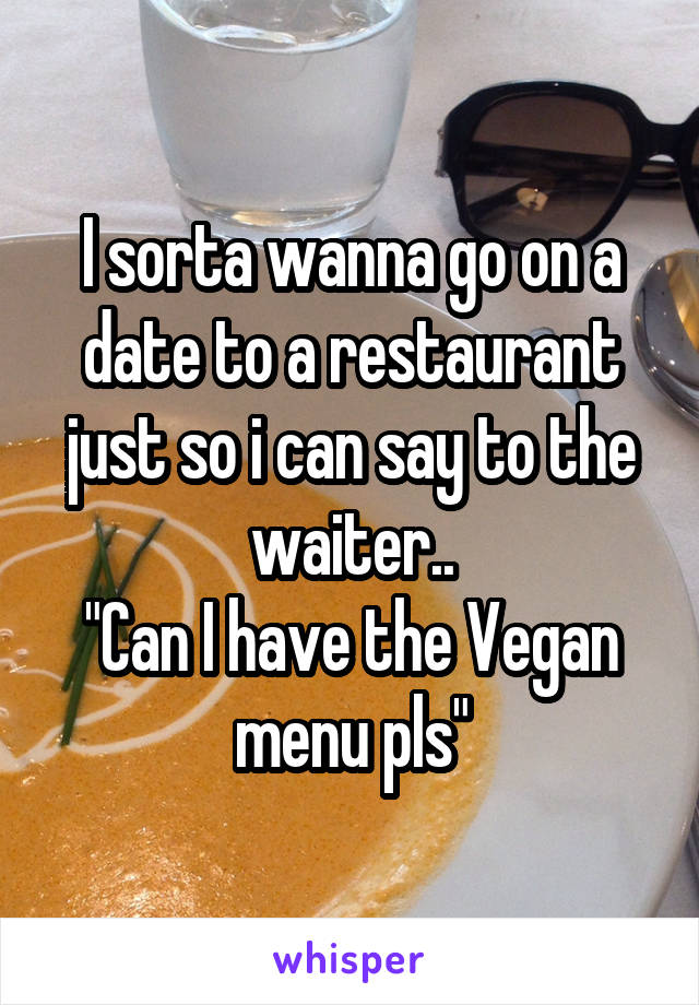 I sorta wanna go on a date to a restaurant just so i can say to the waiter..
"Can I have the Vegan menu pls"