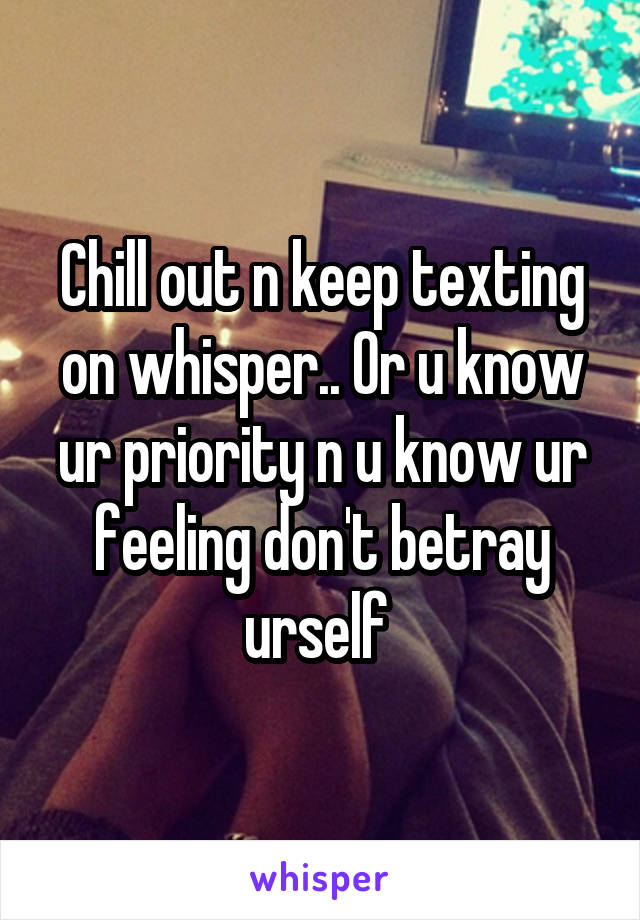 Chill out n keep texting on whisper.. Or u know ur priority n u know ur feeling don't betray urself 