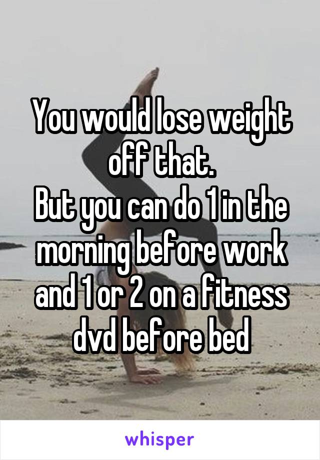 You would lose weight off that.
But you can do 1 in the morning before work and 1 or 2 on a fitness dvd before bed