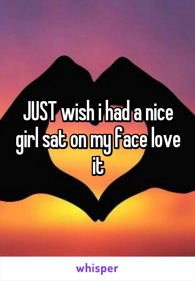 JUST wish i had a nice girl sat on my face love it