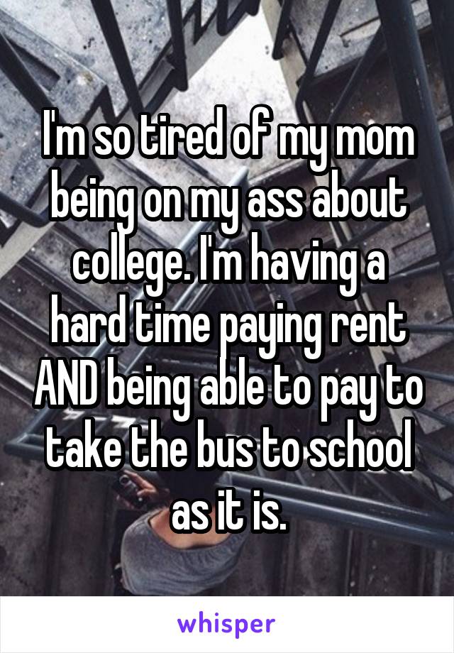 I'm so tired of my mom being on my ass about college. I'm having a hard time paying rent AND being able to pay to take the bus to school as it is.