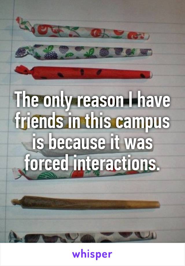 The only reason I have friends in this campus is because it was forced interactions.