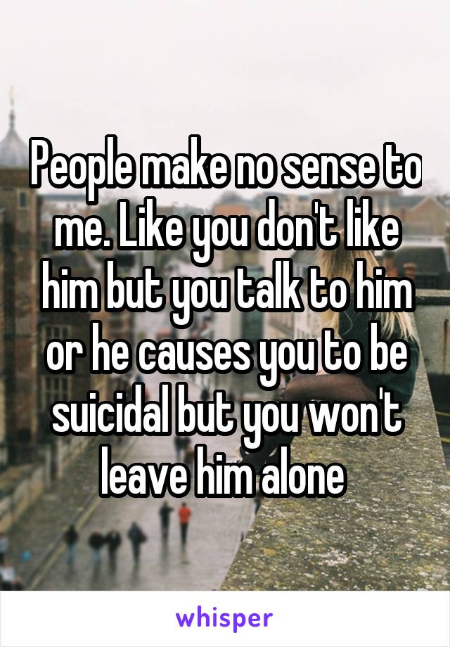 People make no sense to me. Like you don't like him but you talk to him or he causes you to be suicidal but you won't leave him alone 