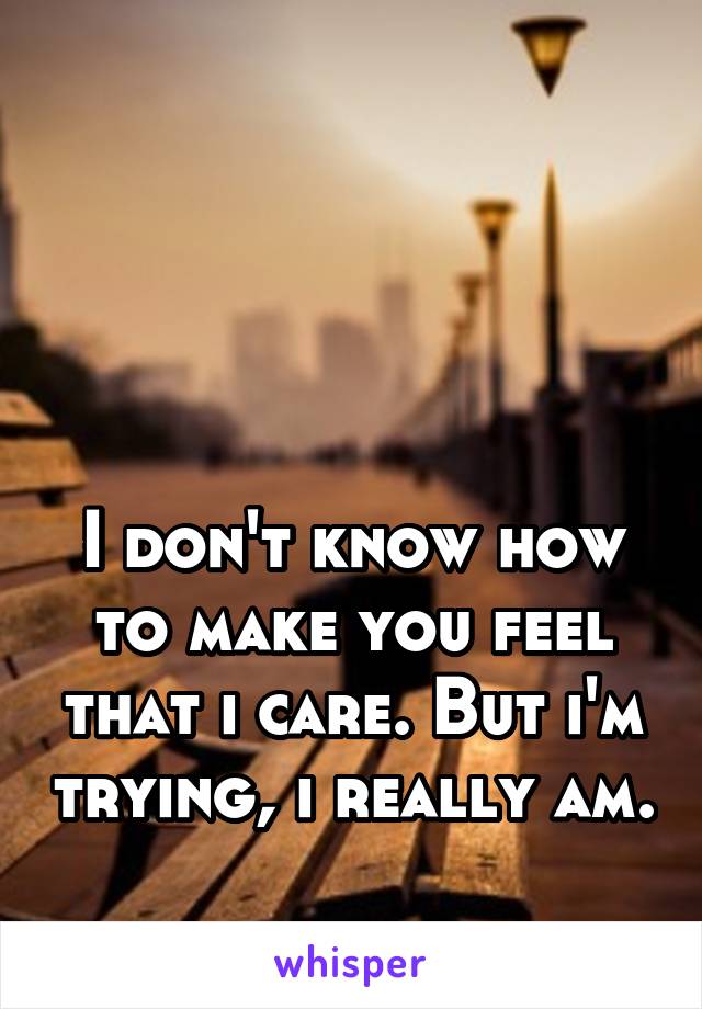 




I don't know how to make you feel that i care. But i'm trying, i really am. 